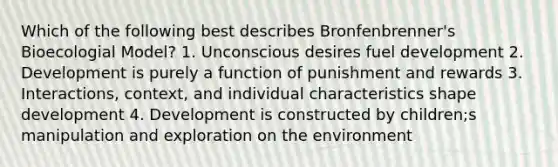 Which of the following best describes Bronfenbrenner's Bioecologial Model? 1. Unconscious desires fuel development 2. Development is purely a function of punishment and rewards 3. Interactions, context, and individual characteristics shape development 4. Development is constructed by children;s manipulation and exploration on the environment