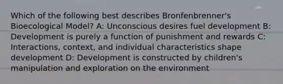 Which of the following best describes Bronfenbrenner's Bioecological Model? A: Unconscious desires fuel development B: Development is purely a function of punishment and rewards C: Interactions, context, and individual characteristics shape development D: Development is constructed by children's manipulation and exploration on the environment