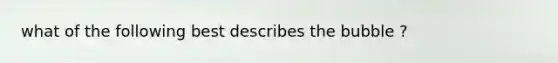 what of the following best describes the bubble ?