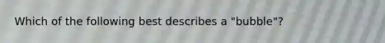 Which of the following best describes a "bubble"?