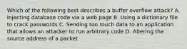 Which of the following best describes a buffer overflow attack? A. Injecting database code via a web page B. Using a dictionary file to crack passwords C. Sending too much data to an application that allows an attacker to run arbitrary code D. Altering the source address of a packet