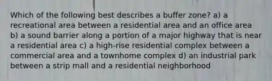 Which of the following best describes a buffer zone? a) a recreational area between a residential area and an office area b) a sound barrier along a portion of a major highway that is near a residential area c) a high-rise residential complex between a commercial area and a townhome complex d) an industrial park between a strip mall and a residential neighborhood