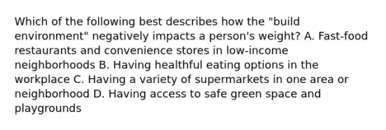 Which of the following best describes how the "build environment" negatively impacts a person's weight? A. Fast-food restaurants and convenience stores in low-income neighborhoods B. Having healthful eating options in the workplace C. Having a variety of supermarkets in one area or neighborhood D. Having access to safe green space and playgrounds