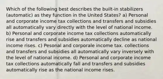 Which of the following best describes the built-in stabilizers (automatic) as they function in the United States? a) Personal and corporate income tax collections and transfers and subsidies all automatically vary directly with the level of national income. b) Personal and corporate income tax collections automatically rise and transfers and subsidies automatically decline as national income rises. c) Pesonal and corporale income tax. collections and transfers and subsidies all automatically vary inversely with the level of national income. d) Personal and corporate income tax collections automatically fall and transfers and subsidies automatically rise as the national income rises.