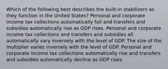 Which of the following best describes the built-in stabilizers as they function in the United States? Personal and corporate income tax collections automatically fall and transfers and subsidies automatically rise as GDP rises. Personal and corporate income tax collections and transfers and subsidies all automatically vary inversely with the level of GDP. The size of the multiplier varies inversely with the level of GDP. Personal and corporate income tax collections automatically rise and transfers and subsidies automatically decline as GDP rises