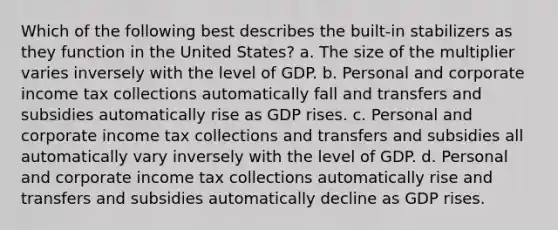 Which of the following best describes the built-in stabilizers as they function in the United States? a. The size of the multiplier varies inversely with the level of GDP. b. Personal and corporate income tax collections automatically fall and transfers and subsidies automatically rise as GDP rises. c. Personal and corporate income tax collections and transfers and subsidies all automatically vary inversely with the level of GDP. d. Personal and corporate income tax collections automatically rise and transfers and subsidies automatically decline as GDP rises.