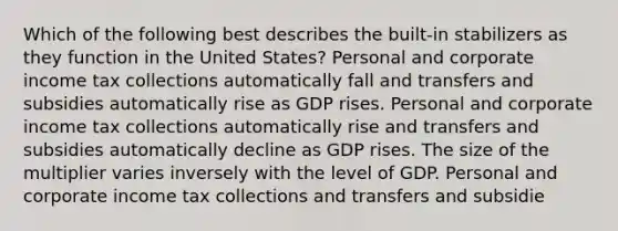 Which of the following best describes the built-in stabilizers as they function in the United States? Personal and corporate income tax collections automatically fall and transfers and subsidies automatically rise as GDP rises. Personal and corporate income tax collections automatically rise and transfers and subsidies automatically decline as GDP rises. The size of the multiplier varies inversely with the level of GDP. Personal and corporate income tax collections and transfers and subsidie