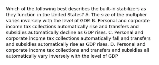 Which of the following best describes the built-in stabilizers as they function in the United States? A. The size of the multiplier varies inversely with the level of GDP. B. Personal and corporate income tax collections automatically rise and transfers and subsidies automatically decline as GDP rises. C. Personal and corporate income tax collections automatically fall and transfers and subsidies automatically rise as GDP rises. D. Personal and corporate income tax collections and transfers and subsidies all automatically vary inversely with the level of GDP.