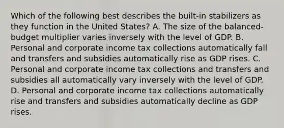 Which of the following best describes the built-in stabilizers as they function in the United States? A. The size of the balanced-budget multiplier varies inversely with the level of GDP. B. Personal and corporate income tax collections automatically fall and transfers and subsidies automatically rise as GDP rises. C. Personal and corporate income tax collections and transfers and subsidies all automatically vary inversely with the level of GDP. D. Personal and corporate income tax collections automatically rise and transfers and subsidies automatically decline as GDP rises.