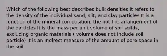 Which of the following best describes bulk densities It refers to the density of the individual sand, silt, and clay particles It is a function of the mineral composition, the not the arrangement of the particles It is the mass per unit volume of soil solids, excluding organic materials ( volume does not include soil particle) It is an indirect measure of the amount of pore space in the soil