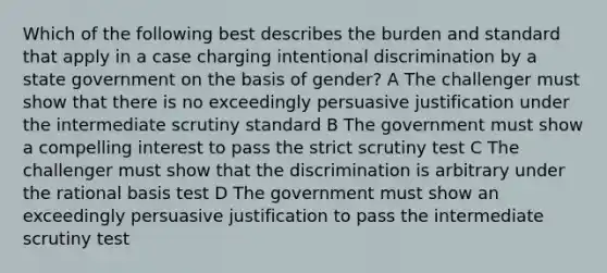 Which of the following best describes the burden and standard that apply in a case charging intentional discrimination by a state government on the basis of gender? A The challenger must show that there is no exceedingly persuasive justification under the intermediate scrutiny standard B The government must show a compelling interest to pass the strict scrutiny test C The challenger must show that the discrimination is arbitrary under the rational basis test D The government must show an exceedingly persuasive justification to pass the intermediate scrutiny test