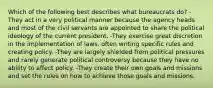 Which of the following best describes what bureaucrats do? -They act in a very political manner because the agency heads and most of the civil servants are appointed to share the political ideology of the current president. -They exercise great discretion in the implementation of laws, often writing specific rules and creating policy. -They are largely shielded from political pressures and rarely generate political controversy because they have no ability to affect policy. -They create their own goals and missions and set the rules on how to achieve those goals and missions.