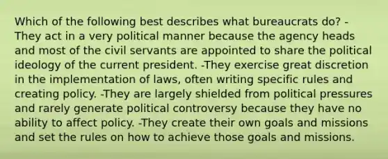 Which of the following best describes what bureaucrats do? -They act in a very political manner because the agency heads and most of the civil servants are appointed to share the <a href='https://www.questionai.com/knowledge/kFKhV6szLO-political-ideology' class='anchor-knowledge'>political ideology</a> of the current president. -They exercise great discretion in the implementation of laws, often writing specific rules and creating policy. -They are largely shielded from political pressures and rarely generate political controversy because they have no ability to affect policy. -They create their own goals and missions and set the rules on how to achieve those goals and missions.