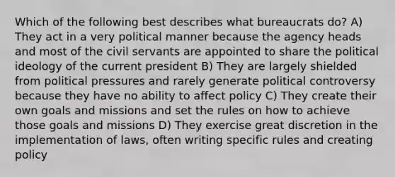 Which of the following best describes what bureaucrats do? A) They act in a very political manner because the agency heads and most of the civil servants are appointed to share the political ideology of the current president B) They are largely shielded from political pressures and rarely generate political controversy because they have no ability to affect policy C) They create their own goals and missions and set the rules on how to achieve those goals and missions D) They exercise great discretion in the implementation of laws, often writing specific rules and creating policy