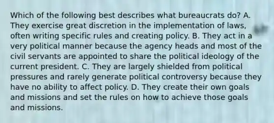 Which of the following best describes what bureaucrats do? A. They exercise great discretion in the implementation of laws, often writing specific rules and creating policy. B. They act in a very political manner because the agency heads and most of the civil servants are appointed to share the political ideology of the current president. C. They are largely shielded from political pressures and rarely generate political controversy because they have no ability to affect policy. D. They create their own goals and missions and set the rules on how to achieve those goals and missions.