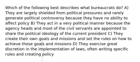 Which of the following best describes what bureaucrats do? A) They are largely shielded from political pressures and rarely generate political controversy because they have no ability to affect policy B) They act in a very political manner because the agency heads and most of the civil servants are appointed to share the political ideology of the current president C) They create their own goals and missions and set the rules on how to achieve those goals and missions D) They exercise great discretion in the implementation of laws, often writing specific rules and creating policy