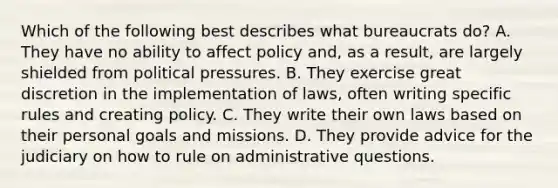 Which of the following best describes what bureaucrats do? A. They have no ability to affect policy and, as a result, are largely shielded from political pressures. B. They exercise great discretion in the implementation of laws, often writing specific rules and creating policy. C. They write their own laws based on their personal goals and missions. D. They provide advice for the judiciary on how to rule on administrative questions.