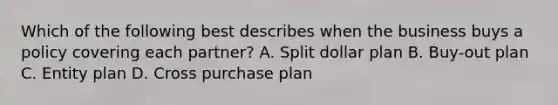 Which of the following best describes when the business buys a policy covering each partner? A. Split dollar plan B. Buy-out plan C. Entity plan D. Cross purchase plan