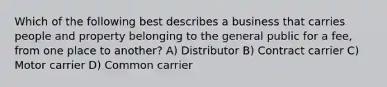 Which of the following best describes a business that carries people and property belonging to the general public for a fee, from one place to another? A) Distributor B) Contract carrier C) Motor carrier D) Common carrier