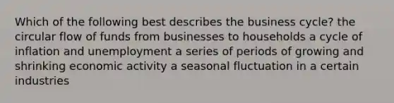 Which of the following best describes the business cycle? the circular flow of funds from businesses to households a cycle of inflation and unemployment a series of periods of growing and shrinking economic activity a seasonal fluctuation in a certain industries