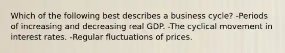 Which of the following best describes a business cycle? -Periods of increasing and decreasing real GDP. -The cyclical movement in interest rates. -Regular fluctuations of prices.