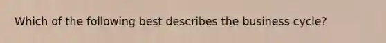 Which of the following best describes the business cycle?