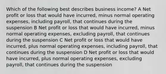 Which of the following best describes business income? A Net profit or loss that would have incurred, minus normal operating expenses, including payroll, that continues during the suspension B Net profit or loss that would have incurred, minus normal operating expenses, excluding payroll, that continues during the suspension C Net profit or loss that would have incurred, plus normal operating expenses, including payroll, that continues during the suspension D Net profit or loss that would have incurred, plus normal operating expenses, excluding payroll, that continues during the suspension