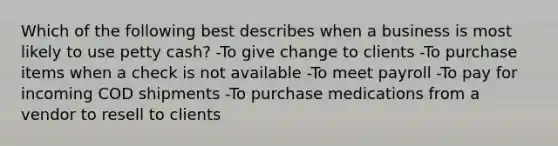 Which of the following best describes when a business is most likely to use petty cash? -To give change to clients -To purchase items when a check is not available -To meet payroll -To pay for incoming COD shipments -To purchase medications from a vendor to resell to clients