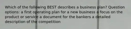 Which of the following BEST describes a business plan? Question options: a first operating plan for a new business a focus on the product or service a document for the bankers a detailed description of the competition