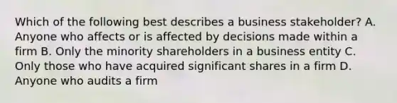 Which of the following best describes a business stakeholder? A. Anyone who affects or is affected by decisions made within a firm B. Only the minority shareholders in a business entity C. Only those who have acquired significant shares in a firm D. Anyone who audits a firm