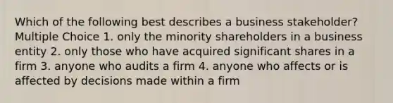 Which of the following best describes a business stakeholder? Multiple Choice 1. only the minority shareholders in a business entity 2. only those who have acquired significant shares in a firm 3. anyone who audits a firm 4. anyone who affects or is affected by decisions made within a firm