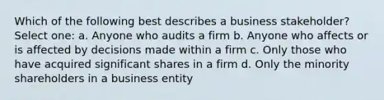 Which of the following best describes a business stakeholder? Select one: a. Anyone who audits a firm b. Anyone who affects or is affected by decisions made within a firm c. Only those who have acquired significant shares in a firm d. Only the minority shareholders in a business entity