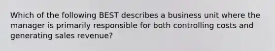 Which of the following BEST describes a business unit where the manager is primarily responsible for both controlling costs and generating sales revenue?