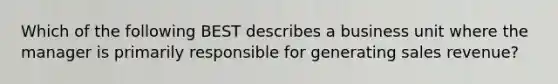 Which of the following BEST describes a business unit where the manager is primarily responsible for generating sales revenue?