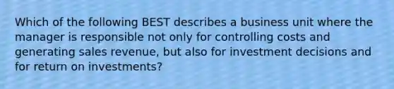 Which of the following BEST describes a business unit where the manager is responsible not only for controlling costs and generating sales revenue, but also for investment decisions and for return on investments?