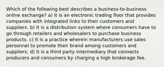 Which of the following best describes a business-to-business online exchange? a) It is an electronic trading floor that provides companies with integrated links to their customers and suppliers. b) It is a distribution system where consumers have to go through retailers and wholesalers to purchase business products. c) It is a practice wherein manufacturers use sales personnel to promote their brand among customers and suppliers. d) It is a third party intermediary that connects producers and consumers by charging a high brokerage fee.