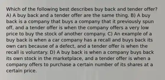 Which of the following best describes buy back and tender offer? A) A buy back and a tender offer are the same thing. B) A buy back is a company that buys a company that it previously spun off, and a tender offer is when the company offers a very low price to buy the stock of another company. C) An example of a buy back is when a car company has a recall and buys back its own cars because of a defect, and a tender offer is when the recall is voluntary. D) A buy back is when a company buys back its own stock in the marketplace, and a tender offer is when a company offers to purchase a certain number of its shares at a certain price.