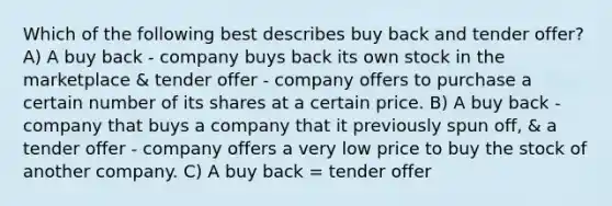 Which of the following best describes buy back and tender offer? A) A buy back - company buys back its own stock in the marketplace & tender offer - company offers to purchase a certain number of its shares at a certain price. B) A buy back - company that buys a company that it previously spun off, & a tender offer - company offers a very low price to buy the stock of another company. C) A buy back = tender offer