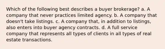 Which of the following best describes a buyer brokerage? a. A company that never practices limited agency. b. A company that doesn't take listings. c. A company that, in addition to listings, also enters into buyer agency contracts. d. A full service company that represents all types of clients in all types of real estate transactions.