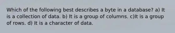 Which of the following best describes a byte in a database? a) It is a collection of data. b) It is a group of columns. c)It is a group of rows. d) It is a character of data.