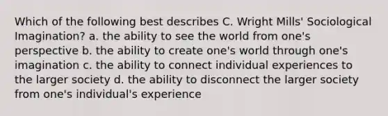 Which of the following best describes C. Wright Mills' Sociological Imagination? a. the ability to see the world from one's perspective b. the ability to create one's world through one's imagination c. the ability to connect individual experiences to the larger society d. the ability to disconnect the larger society from one's individual's experience