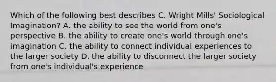 Which of the following best describes C. Wright Mills' Sociological Imagination? A. the ability to see the world from one's perspective B. the ability to create one's world through one's imagination C. the ability to connect individual experiences to the larger society D. the ability to disconnect the larger society from one's individual's experience