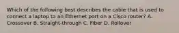 Which of the following best describes the cable that is used to connect a laptop to an Ethernet port on a Cisco router? A. Crossover B. Straight-through C. Fiber D. Rollover