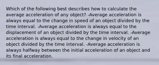 Which of the following best describes how to calculate the average acceleration of any object? -Average acceleration is always equal to the change in speed of an object divided by the time interval. -Average acceleration is always equal to the displacement of an object divided by the time interval. -Average acceleration is always equal to the change in velocity of an object divided by the time interval. -Average acceleration is always halfway between the initial acceleration of an object and its final acceleration.