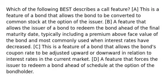 Which of the following BEST describes a call feature? [A] This is a feature of a bond that allows the bond to be converted to common stock at the option of the issuer. [B] A feature that allows the issuer of a bond to redeem the bond ahead of the final maturity date, typically including a premium above face value of the bond and most commonly used when interest rates have decreased. [C] This is a feature of a bond that allows the bond's coupon rate to be adjusted upward or downward in relation to interest rates in the current market. [D] A feature that forces the issuer to redeem a bond ahead of schedule at the option of the bondholder.