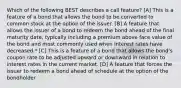 Which of the following BEST describes a call feature? [A] This is a feature of a bond that allows the bond to be converted to common stock at the option of the issuer. [B] A feature that allows the issuer of a bond to redeem the bond ahead of the final maturity date, typically including a premium above face value of the bond and most commonly used when interest rates have decreased.* [C] This is a feature of a bond that allows the bond's coupon rate to be adjusted upward or downward in relation to interest rates in the current market. [D] A feature that forces the issuer to redeem a bond ahead of schedule at the option of the bondholder.