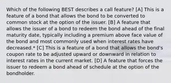 Which of the following BEST describes a call feature? [A] This is a feature of a bond that allows the bond to be converted to common stock at the option of the issuer. [B] A feature that allows the issuer of a bond to redeem the bond ahead of the final maturity date, typically including a premium above face value of the bond and most commonly used when interest rates have decreased.* [C] This is a feature of a bond that allows the bond's coupon rate to be adjusted upward or downward in relation to interest rates in the current market. [D] A feature that forces the issuer to redeem a bond ahead of schedule at the option of the bondholder.