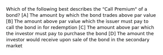 Which of the following best describes the "Call Premium" of a bond? [A] The amount by which the bond trades above par value [B] The amount above par value which the issuer must pay to call the bond in for redemption [C] The amount above par which the investor must pay to purchase the bond [D] The amount the investor would receive upon sale of the bond in the secondary market