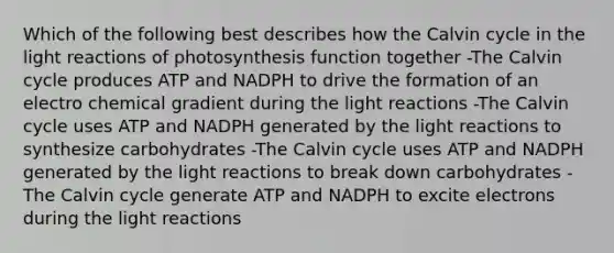 Which of the following best describes how the Calvin cycle in the light reactions of photosynthesis function together -The Calvin cycle produces ATP and NADPH to drive the formation of an electro chemical gradient during the light reactions -The Calvin cycle uses ATP and NADPH generated by the light reactions to synthesize carbohydrates -The Calvin cycle uses ATP and NADPH generated by the light reactions to break down carbohydrates -The Calvin cycle generate ATP and NADPH to excite electrons during the light reactions