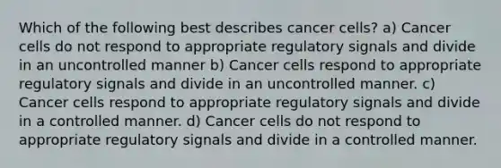 Which of the following best describes cancer cells? a) Cancer cells do not respond to appropriate regulatory signals and divide in an uncontrolled manner b) Cancer cells respond to appropriate regulatory signals and divide in an uncontrolled manner. c) Cancer cells respond to appropriate regulatory signals and divide in a controlled manner. d) Cancer cells do not respond to appropriate regulatory signals and divide in a controlled manner.